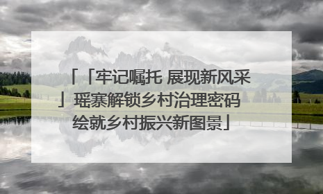 「牢记嘱托 展现新风采」瑶寨解锁乡村治理密码 绘就乡村振兴新图景