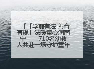 「学前有法 善育有规」法暖童心润南宁——710名幼教人共赴一场守护童年的法治之约