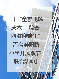 “童梦飞扬庆六一 粽香四溢迎端午” 青岛淮阳路小学开展双节联合活动