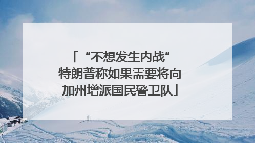 “不想发生内战” 特朗普称如果需要将向加州增派国民警卫队