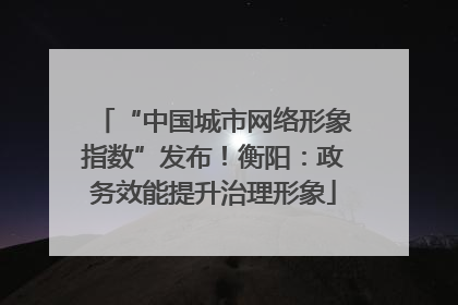 “中国城市网络形象指数”发布！衡阳：政务效能提升治理形象