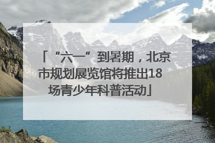 “六一”到暑期，北京市规划展览馆将推出18场青少年科普活动