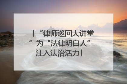 “律师巡回大讲堂”为“法律明白人”注入法治活力
