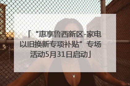 “惠享鲁西新区-家电以旧换新专项补贴”专场活动5月31日启动