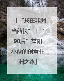 “我在非洲当酋长”！“90后”益阳小伙的创富非洲之路