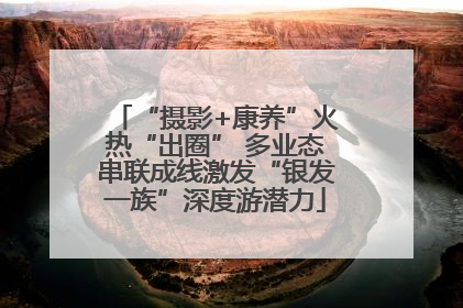 “摄影+康养”火热“出圈” 多业态串联成线激发“银发一族”深度游潜力