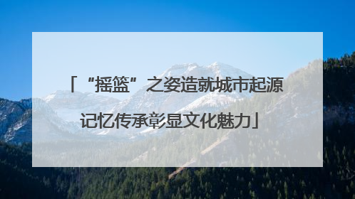 “摇篮”之姿造就城市起源 记忆传承彰显文化魅力