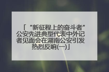 “新征程上的奋斗者”公安先进典型代表中外记者见面会在湖南公安引发热烈反响(一)