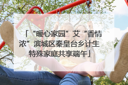 “暖心家园”艾“香情浓”滨城区秦皇台乡计生特殊家庭共享端午