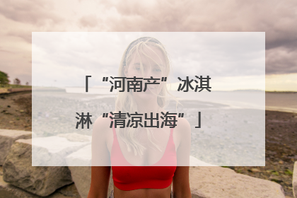 “河南产”冰淇淋“清凉出海”