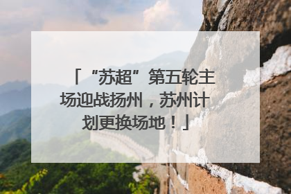 “苏超”第五轮主场迎战扬州，苏州计划更换场地！