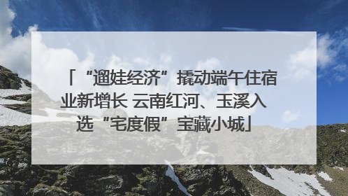 “遛娃经济”撬动端午住宿业新增长 云南红河、玉溪入选“宅度假”宝藏小城
