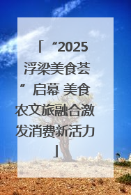 “2025 浮梁美食荟”启幕 美食农文旅融合激发消费新活力