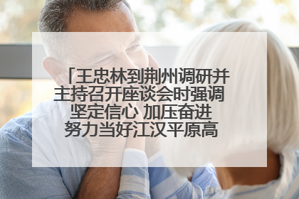 王忠林到荆州调研并主持召开座谈会时强调 坚定信心 加压奋进 努力当好江汉平原高质量发展排头兵