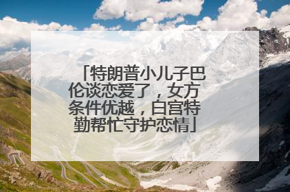 特朗普小儿子巴伦谈恋爱了，女方条件优越，白宫特勤帮忙守护恋情