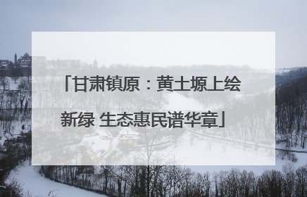 甘肃镇原：黄土塬上绘新绿 生态惠民谱华章