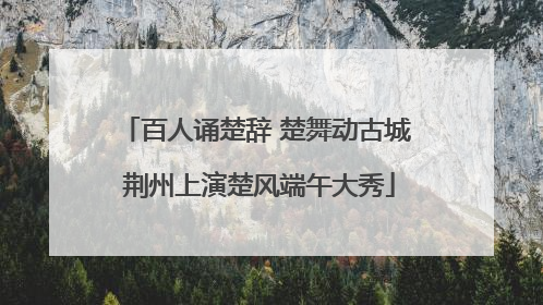 百人诵楚辞 楚舞动古城 荆州上演楚风端午大秀