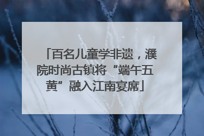 百名儿童学非遗，濮院时尚古镇将“端午五黄”融入江南宴席