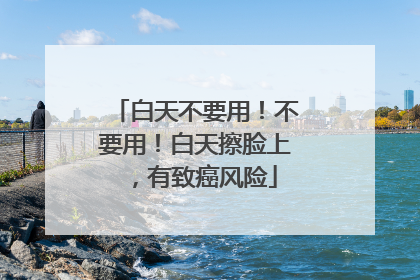 白天不要用！不要用！白天擦脸上，有致癌风险