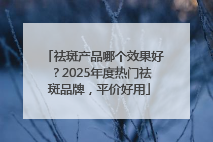 祛斑产品哪个效果好？2025年度热门祛斑品牌，平价好用