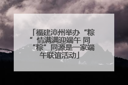 福建漳州举办“粽”情满满迎端午 同“粽”同源是一家端午联谊活动