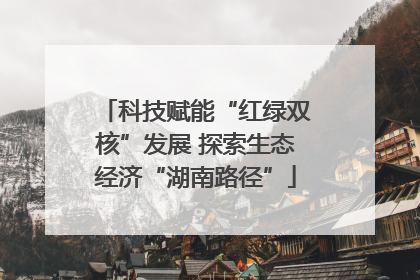 科技赋能“红绿双核”发展 探索生态经济“湖南路径”