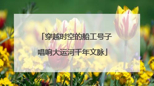 穿越时空的船工号子唱响大运河千年文脉