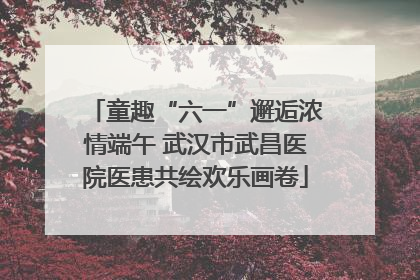 童趣“六一”邂逅浓情端午 武汉市武昌医院医患共绘欢乐画卷