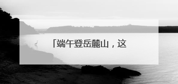 端午登岳麓山，这五处景观变样了
