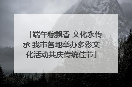 端午粽飘香 文化永传承 我市各地举办多彩文化活动共庆传统佳节
