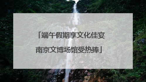 端午假期享文化佳宴 南京文博场馆受热捧