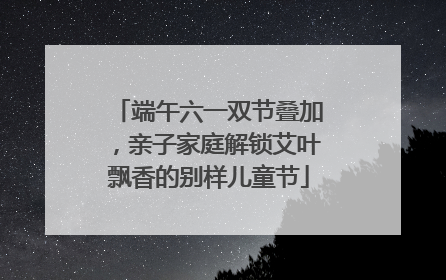 端午六一双节叠加，亲子家庭解锁艾叶飘香的别样儿童节