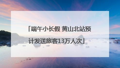 端午小长假 黄山北站预计发送旅客13万人次