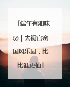 端午有湘味⑦｜去铜官窑国风乐园，比比谁更仙