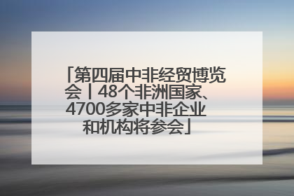 第四届中非经贸博览会丨48个非洲国家、4700多家中非企业和机构将参会