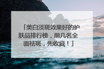 美白淡斑效果好的护肤品排行榜，前几名全面祛斑，先收藏！