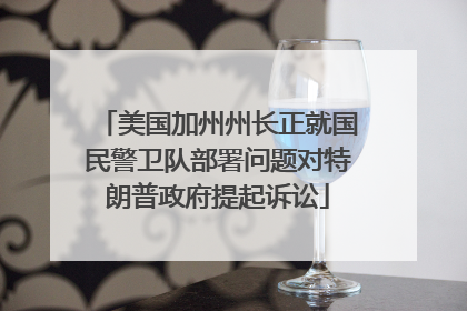 美国加州州长正就国民警卫队部署问题对特朗普政府提起诉讼