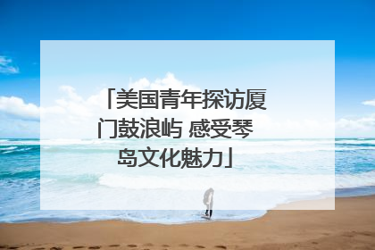 美国青年探访厦门鼓浪屿 感受琴岛文化魅力