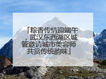 粽香传情迎端午，武汉东西湖区城管邀请城市美容师共赏传统韵味