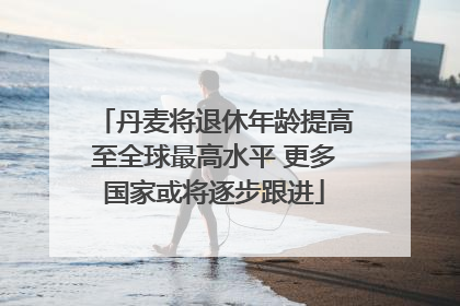 丹麦将退休年龄提高至全球最高水平 更多国家或将逐步跟进