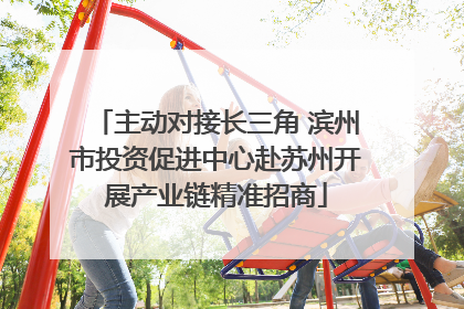 主动对接长三角 滨州市投资促进中心赴苏州开展产业链精准招商