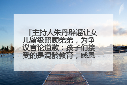 主持人朱丹辟谣让女儿留级照顾弟弟，为争议言论道歉：孩子们接受的是混龄教育，感恩每一条批评