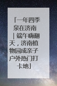 一年四季 泉在济南｜端午嗨翻天，济南植物园成亲子户外热门打卡地