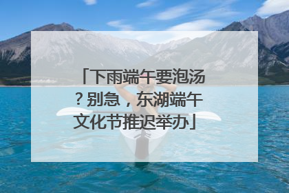 下雨端午要泡汤？别急，东湖端午文化节推迟举办