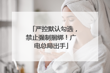 严控默认勾选，禁止强制捆绑！广电总局出手