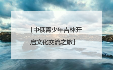 中俄青少年吉林开启文化交流之旅