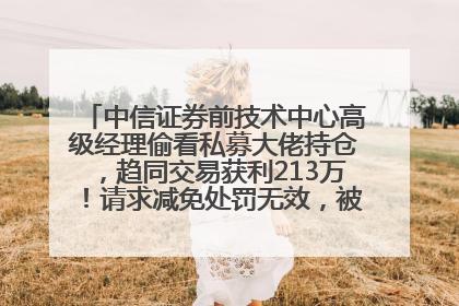 中信证券前技术中心高级经理偷看私募大佬持仓，趋同交易获利213万！请求减免处罚无效，被罚没426万