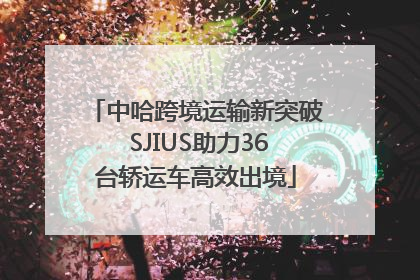 中哈跨境运输新突破 SJIUS助力36台轿运车高效出境