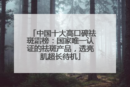 中国十大高口碑祛斑霜榜：国家唯一认证的祛斑产品，透亮肌超长待机
