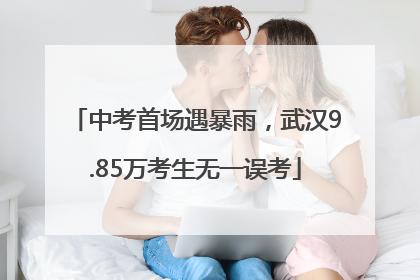 中考首场遇暴雨，武汉9.85万考生无一误考